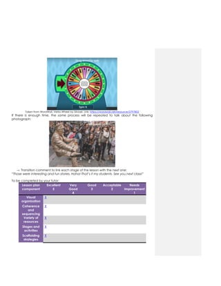 Taken from WordWall. Verbs Wheel by Silviael. Link: https://wordwall.net/resource/2797802
If there is enough time, the same process will be repeated to talk about the following
photograph:
→ Transition comment to link each stage of the lesson with the next one:
“Those were interesting and fun stories, Haha! That’s it my students. See you next class!”
To be completed by your tutor:
Lesson plan
component
Excellent
5
Very
Good
4
Good
3
Acceptable
2
Needs
improvement
1
Visual
organization
X
Coherence
and
sequencing
X
Variety of
resources
X
Stages and
activities
X
Scaffolding
strategies
X
 