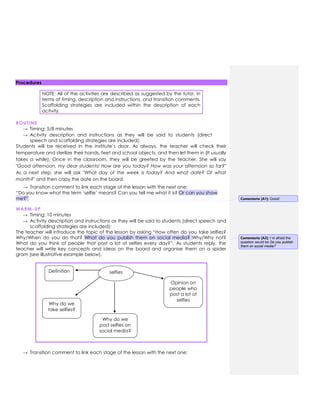 Procedures
NOTE: All of the activities are described as suggested by the tutor, in
terms of timing, description and instructions, and transition comments.
Scaffolding strategies are included within the description of each
activity.
ROUTINE
→ Timing: 5/8 minutes
→ Activity description and instructions as they will be said to students (direct
speech and scaffolding strategies are included):
Students will be received in the institute‟s door. As always, the teacher will check their
temperature and sterilize their hands, feet and school objects, and then let them in (It usually
takes a while). Once in the classroom, they will be greeted by the teacher. She will say
"Good afternoon, my dear students! How are you today? How was your afternoon so far?"
As a next step, she will ask "What day of the week is today? And what date? Of what
month?" and then copy the date on the board.
→ Transition comment to link each stage of the lesson with the next one:
“Do you know what the term „selfie‟ means? Can you tell me what it is? Or can you show
me?”
WARM-UP
→ Timing: 10 minutes
→ Activity description and instructions as they will be said to students (direct speech and
scaffolding strategies are included):
The teacher will introduce the topic of the lesson by asking “How often do you take selfies?
Why/When do you do that? What do you publish them on social media? Why/Why not?
What do you think of people that post a lot of selfies every day?”. As students reply, the
teacher will write key concepts and ideas on the board and organise them on a spider
gram (see illustrative example below).
→ Transition comment to link each stage of the lesson with the next one:
selfies
Definition
Why do we
take selfies?
Why do we
post selfies on
social media?
Opinion on
people who
post a lot of
selfies
Comentario [A1]: Good!
Comentario [A2]: I´m afraid the
question would be Do you publish
them on social media?
 