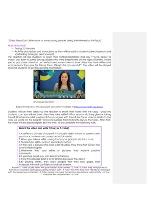 “Great ideas! Let‟s listen now to some young people being interviewed on this topic”
PRESENTATION
→ Timing: 15 minutes
→ Activity description and instructions as they will be said to students (direct speech and
scaffolding strategies are included):
The teacher will ask students to open their notebooks/folders and say “You‟re about to
watch and listen to some young people who were interviewed on the topic of selfies. I want
you to pay close attention and write down some notes on how often they take selfies and
what reasons they give for taking them. Okay? Are you ready?”. The video will be played
once for students to get the general information.
Regina Khabibullina. Why do people take selfies? Available at https://youtu.be/Bn33gc5gxug
Students will be then asked by the teacher to share their notes with the class, “Okay my
students, can you tell me how often they take selfies? What reasons do they give for taking
them? What reasons did you hear? Do you agree with them? Are these reasons similar to the
ones we wrote on the board?” so to encourage them to briefly discuss the topic. After that,
the video will be played again, but this time, to do complete the following task:
Watch the video and write T (true) or F (False).
1.A selfie is a picture of yourself. It is usually taken in front of a mirror with
your back camera and posted on social media.
2.When you take a selfie, saying that you‟re going to do it is a must.
3.People take selfies only on special occasions.
4.If they see a person who posts a lot of selfies, they think that person has
a very interesting life.
5.Whenever they post selfies or pictures, they receive positive
comments.
6.If you look good, you can become famous.
7.They think people post a lot of photos because they like it.
8.By posting selfies, they show people that they look good. That
increases their self-confidence and self-esteem.
Answers: 1. False: usually taken with your mobile‟s front camera – 2. True – 3. False: They take pictures of
themselves at random dates/places doing random stuff – 4. False: they think they have NO life/ are obsessed
with themselves/ want attention – 5. False: people comment their photos negatively or judgmentally. – 6. True -
7. To receive likes and attention. – 8. True
 