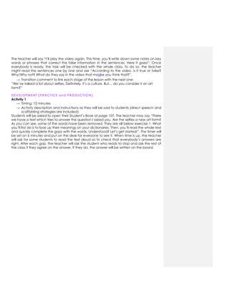 The teacher will say “I‟ll play the video again. This time, you‟ll write down some notes on key
words or phrases that correct the false information in the sentences. Here it goes!”. Once
everybody is ready, the task will be checked with the whole class. To do so, the teacher
might read the sentences one by one and ask “According to the video, is it true or false?
Why/Why not? What do they say in the video that madke you think that?”.
→ Transition comment to link each stage of the lesson with the next one:
“We‟ve talked a lot about selfies. Definitely, it‟s a culture. But… do you consider it an art
form?”
DEVELOPMENT (PRACTICE and PRODUCTION)
Activity 1
→ Timing: 10 minutes
→ Activity description and instructions as they will be said to students (direct speech and
scaffolding strategies are included):
Students will be asked to open their Student‟s Book at page 107. The teacher may say “There
we have a text which tries to answer the question I asked you. Are the selfies a new art form?
As you can see, some of the words have been removed. They are all below exercise 1. What
you‟ll first do is to look up their meanings on your dictionaries. Then, you‟ll read the whole text
and quickly complete the gaps with the words. Understood? Let‟s get started!”. The timer will
be set on 6 minutes and put on the desk for everyone to see it. When time is up, the teacher
will ask for some students to read the text aloud so to check that everybody‟s answers are
right. After each gap, the teacher will ask the student who reads to stop and ask the rest of
the class if they agree on the answer. If they do, the answer will be written on the board.
 