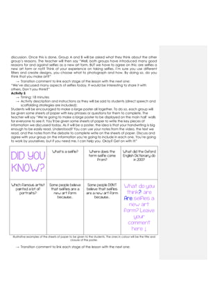 discussion. Once this is done, Group A and B will be asked what they think about the other
group‟s reasons. The teacher will then say “Well, both groups have introduced many good
reasons for and against selfies as a new art form. BUT we have to agree on this: are selfies a
new art form or not? Think of your experience on taking selfies. I‟m sure you use different
filters and create designs, you choose what to photograph and how. By doing so, do you
think that you make art?”
→ Transition comment to link each stage of the lesson with the next one:
“We‟ve discussed many aspects of selfies today. It would be interesting to share it with
others. Don‟t you think?”
Activity 5
→ Timing: 18 minutes
→ Activity description and instructions as they will be said to students (direct speech and
scaffolding strategies are included):
Students will be encouraged to make a large poster all together. To do so, each group will
be given some sheets of paper with key phrases or questions for them to complete. The
teacher will say “We‟re going to make a large poster to be displayed on the main hall‟ walls
for everyone to see it. You‟ll be given some sheets of paper to write the key pieces of
information we discussed today. As it will be a poster, the idea is that your handwriting is big
enough to be easily read. Understood? You can use your notes from the video, the text we
read, and the notes from the debate to complete write on the sheets of paper. Discuss and
agree with your group on the information you‟re going to include in each one. You‟re going
to work by yourselves, but if you need me, I can help you. Okay? Get on with it!”
DID YOU
KNOW?
What’s a selfie? Where does the
term selfie come
from?
What did the Oxford
English Dictionary do
in 2013?
Which famous artist
painted a lot of
portraits?
Some people believe
that selfies are a
new art form
because…
Some people DON’T
believe that selfies
are a new art form
because…
What do you
think?: are
Are selfies a
new art
form? Leave
your
comment
here ↓
Illustrative examples of the sheets of paper to be given to the students. The ones in colour will be the title and
closure of the poster,
→ Transition comment to link each stage of the lesson with the next one:
 