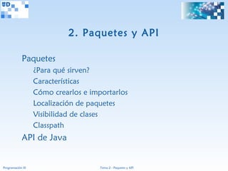2. Paquetes y API

             Paquetes
                   ¿Para qué sirven?
                   Características
                   Cómo crearlos e importarlos
                   Localización de paquetes
                   Visibilidad de clases
                   Classpath
             API de Java


Programación III                      Tema 2 - Paquetes y API
 