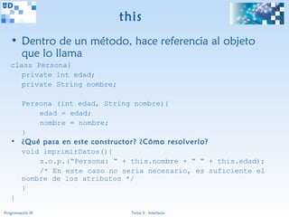 this
   • Dentro de un método, hace referencia al objeto
     que lo llama
   class Persona{
      private int edad;
      private String nombre;

     Persona (int edad, String nombre){
         edad = edad;
         nombre = nombre;
     }
   • ¿Qué pasa en este constructor? ¿Cómo resolverlo?
     void imprimirDatos(){
         s.o.p.(“Persona: “ + this.nombre + “ “ + this.edad);
         /* En este caso no sería necesario, es suficiente el
     nombre de los atributos */
     }
   }
Programación III                 Tema 3 - Interfaces
 