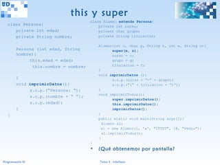 this y super
                                       class Alumno extends Persona{
   class Persona{                          private int curso;
      private int edad;                    private char grupo;
      private String nombre;               private String titulacion;

                                           Alumno(int c, char g, String t, int e, String n){
         Persona (int edad, String                super(e, n);
         nombre){                                 curso = c;
              this.edad = edad;                   grupo = g;
               this.nombre = nombre;              titulacion = t;
                                           }
                                           void imprimirDatos (){
         }                                        s.o.p.(curso + “-” + grupo);
         void imprimirDatos(){                    s.o.p.(“(“ + titulacion + “)”);
              s.o.p.(“Persona: “);         }
                                           void imprimirTodos(){
              s.o.p.(nombre + “ “);
                                                  super.imprimirDatos();
              s.o.p.(edad);                       this.imprimirDatos();
         }                                        imprimirDatos();
   }                                       }
                                           public static void main(String args[]){
                                             Alumno al;
                                             al = new Alumno(1, 'a', "ITTET", 18, "Pedro");
                                             al.imprimirTodos();
                                           }
                                       }
                                       •   ¿Qué obtenemos por pantalla?

Programación III                           Tema 3 - Interfaces
 