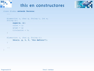 this en constructores
   class Alumno extends Persona{
      ...

         Alumno(int c, char g, String t, int e,
         String n){
              super(e, n);
              curso = c;
              grupo = g;
              titulacion = t;
         }

         Alumno(int c, char g, String t){
              this(c, g, t, 0, “Sin definir”);
         }

         ...
   }




Programación III                         Tema 3 - Interfaces
 