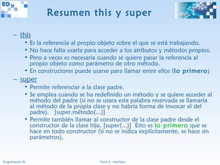 Resumen this y super

       – this
               • Es la referencia al propio objeto sobre el que se está trabajando.
               • No hace falta usarla para acceder a los atributos y métodos propios.
               • Pero a veces es necesaria cuando se quiere pasar la referencia al
                 propio objeto como parámetro de otro método.
               • En constructores puede usarse para llamar entre ellos (lo primero)
       – super
               • Permite referenciar a la clase padre.
               • Se emplea cuando se ha redefinido un método y se quiere acceder al
                 método del padre (si no se usara esta palabra reservada se llamaría
                 al método de la propia clase y no habría forma de invocar el del
                 padre). [super.método(...)]
               • Permite también llamar al constructor de la clase padre desde el
                 constructor de la clase hija. [super(...)] Esto es lo primero que se
                 hace en todo constructor (si no se indica explícitamente, se hace sin
                 parámetros).


Programación III                           Tema 3 - Interfaces
 