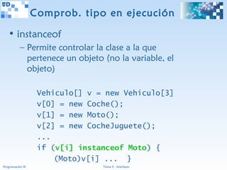 Comprob. tipo en ejecución

   • instanceof
           – Permite controlar la clase a la que
             pertenece un objeto (no la variable, el
             objeto)

                    Vehiculo[] v = new Vehiculo[3]
                    v[0] = new Coche();
                    v[1] = new Moto();
                    v[2] = new CocheJuguete();
                    ...
                    if (v[i] instanceof Moto) {
                        (Moto)v[i] ... }
Programación III                  Tema 3 - Interfaces
 