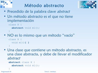 Método abstracto
   • Precedido de la palabra clave abstract
   • Un método abstracto es el que no tiene
     implementación
           class X {
             abstract void m1();
           }
   • NO es lo mismo que un método “vacío”
           class X {
             void m1(){ }
           }
   • Una clase que contiene un método abstracto, es
     una clase abstracta, y debe de llevar el modificador
     abstract
           abstract class X {
             abstract void m1();
           }
Programación III                   Tema 3 - Interfaces
 