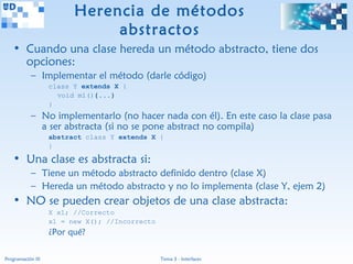Herencia de métodos
                              abstractos
   • Cuando una clase hereda un método abstracto, tiene dos
     opciones:
           – Implementar el método (darle código)
                   class Y extends X {
                     void m1(){...}
                   }
           – No implementarlo (no hacer nada con él). En este caso la clase pasa
             a ser abstracta (si no se pone abstract no compila)
                   abstract class Y extends X {
                   }

   • Una clase es abstracta si:
           – Tiene un método abstracto definido dentro (clase X)
           – Hereda un método abstracto y no lo implementa (clase Y, ejem 2)
   • NO se pueden crear objetos de una clase abstracta:
                   X x1; //Correcto
                   x1 = new X(); //Incorrecto
                   ¿Por qué?

Programación III                                Tema 3 - Interfaces
 