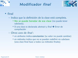 Modificador final

       • final
               – Indica que la definición de la clase está completa.
                   • No se puede heredar de esa clase (no puede tener
                     subclases).
                   • Si una clase es declarada abstract y final  Error de
                     compilación
               – Otros usos de final :
                   • en atributos indica constantes (su valor no puede cambiar)
                   • en métodos indica que no se pueden redefinir en subclases
                     (una clase final hace a todos sus métodos finales)




Programación III                          Tema 3 - Interfaces
 