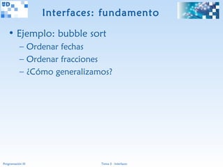 Interfaces: fundamento

   • Ejemplo: bubble sort
           – Ordenar fechas
           – Ordenar fracciones
           – ¿Cómo generalizamos?




Programación III              Tema 3 - Interfaces
 