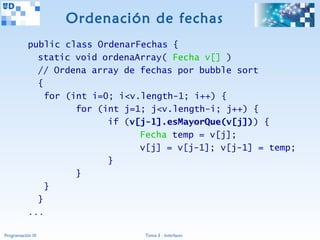 Ordenación de fechas
           public class OrdenarFechas {
             static void ordenaArray( Fecha v[] )
             // Ordena array de fechas por bubble sort
             {
               for (int i=0; i<v.length-1; i++) {
                     for (int j=1; j<v.length-i; j++) {
                           if (v[j-1].esMayorQue(v[j])) {
                                 Fecha temp = v[j];
                                 v[j] = v[j-1]; v[j-1] = temp;
                           }
                     }
               }
             }
           ...

Programación III                 Tema 3 - Interfaces
 