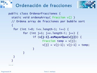 Ordenación de fracciones
           public class OrdenarFracciones {
             static void ordenaArray( Fraccion v[] )
             // Ordena array de fracciones por bubble sort
             {
               for (int i=0; i<v.length-1; i++) {
                     for (int j=1; j<v.length-i; j++) {
                           if (v[j-1].esMayorQue(v[j])) {
                                 Fraccion temp = v[j];
                                 v[j] = v[j-1]; v[j-1] = temp;
                           }
                     }
               }
             }
           ...

Programación III                 Tema 3 - Interfaces
 