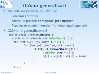 ¿Cómo generalizar?
   • Método de ordenación idéntico
           – Son clases distintas
           – Ambas se pueden comparar por mayor
           – Pero no se pueden heredar (no tienen nada que ver)
   • ¿Cómo lo generalizamos?
           public class OrdenarLoQueSea {
             static void ordenaArray( LoQueSea v[] ) {
              for (int i=0; i<v.length-1; i++) {
                     for (int j=1; j<v.length-i; j++) {
                            if (v[j-1].esMayorQue(v[j])) {
                                   LoQueSea temp = v[j];
                                   v[j] = v[j-1]; v[j-1] = temp;
                            }
                     }
              } ...

Programación III                   Tema 3 - Interfaces
 