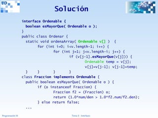 Solución
                   interface Ordenable {
                     boolean esMayorQue( Ordenable o );
                   }
                   public class Ordenar {
                     static void ordenaArray( Ordenable v[] ) {
                           for (int i=0; i<v.length-1; i++) {
                                   for (int j=1; j<v.length-i; j++) {
                                          if (v[j-1].esMayorQue(v[j])) {
                                                  Ordenable temp = v[j];
                                                  v[j]=v[j-1]; v[j-1]=temp;
                     }     }       }      }
                   class Fraccion implements Ordenable {
                     public boolean esMayorQue( Ordenable o ) {
                           if (o instanceof Fraccion) {
                                   Fraccion f2 = (Fraccion) o;
                                   return (1.0*num/den > 1.0*f2.num/f2.den);
                           } else return false;
                     ...

Programación III                           Tema 3 - Interfaces
 