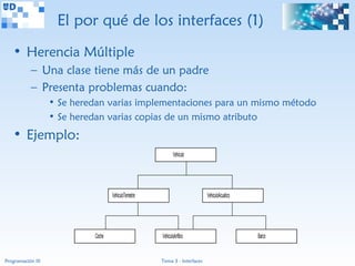 El por qué de los interfaces (1)
   • Herencia Múltiple
           – Una clase tiene más de un padre
           – Presenta problemas cuando:
                   • Se heredan varias implementaciones para un mismo método
                   • Se heredan varias copias de un mismo atributo
   • Ejemplo:
                                                               Vehiculo




                                    VehiculoTerrestre                         VehiculoAcuatico




                            Coche                       VehiculoAnfibio                          Barco


Programación III                                        Tema 3 - Interfaces
 