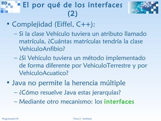 El por qué de los interfaces
                      (2)
   • Complejidad (Eiffel, C++):
           – Si la clase Vehículo tuviera un atributo llamado
             matrícula, ¿Cuántas matrículas tendría la clase
             VehiculoAnfibio?
           – ¿Si Vehículo tuviera un método implementado
             de forma diferente por VehiculoTerrestre y por
             VehiculoAcuatico?
   • Java no permite la herencia múltiple
           – ¿Cómo resuelve Java estas jerarquías?
           – Mediante otro mecanismo: los interfaces

Programación III                 Tema 3 - Interfaces
 