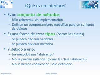 ¿Qué es un interface?
   • Es un conjunto de métodos
           – Sólo cabeceras, sin implementación
           – Definen un comportamiento específico para un conjunto
             de objetos
   • Es una forma de crear tipos (como las clases)
           – Se pueden declarar variables
           – Se pueden declarar métodos
   • Y debido a esto:
           – Sus métodos son “abstractos”
           – No se pueden instanciar (como las clases abstractas)
           – No se hereda codificación, sólo definición

Programación III                    Tema 3 - Interfaces
 