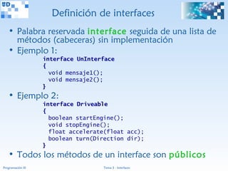 Definición de interfaces
   • Palabra reservada interface seguida de una lista de
     métodos (cabeceras) sin implementación
   • Ejemplo 1:
                   interface UnInterface
                   {
                     void mensaje1();
                     void mensaje2();
                   }
   • Ejemplo 2:
                   interface Driveable
                   {
                     boolean startEngine();
                     void stopEngine();
                     float accelerate(float acc);
                     boolean turn(Direction dir);
                   }
   • Todos los métodos de un interface son públicos
Programación III                     Tema 3 - Interfaces
 