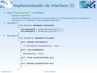 Implementación de interfaces (1)
   • Para “implementar” un interface:
           – Cláusula implements
           – Cuando se relaciona una clase con una interfaz y no se implementan los métodos, la
             clase pasa a ser “abstracta” (no se puede instanciar).
   • Ejemplo 1:
                     class UnaClase implements UnInterface
                     {
                        void mensaje1() { System.out.println(“1”); }
                        void mensaje2() { System.out.println(“2”); }
                     }
   • Ejemplo 2:
                     class Automobile implements Driveable
                     {
                        public boolean startEngine()
                        {
                           if (notTooCold) engineRunning = true; ...
                        }
                        public void stopEngine()
                        { ...
                           engineRunning = false;
                        }
                        public float accelerate(float acc)
                        { ...
                        }
                        public boolean turn(Direction dir)
                        { ...
                        }
                     }
Programación III                                Tema 3 - Interfaces
 