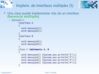 Implem. de interfaces múltiples (1)
   • Una clase puede implementar más de un interface
     (herencia múltiple)
           – Ejemplo 1:
                    interface A
                    {
                      void mensaje1();
                      void mensaje2();
                    }
                    interface B
                    {
                      void mensaje3();
                      void mensaje4();
                    }
                    class C implements A, B
                    {
                      void mensaje1() {System.out.println(“1”);}
                      void mensaje2() {System.out.println(“2”);}
                      void mensaje3() {System.out.println(“3”);}
                      void mensaje4() {System.out.println(“4”);}
                    }


Programación III                        Tema 3 - Interfaces
 