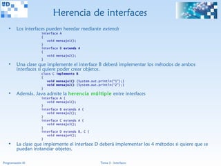 Herencia de interfaces
   •     Los interfaces pueden heredar mediante extends
                    interface A
                    {
                       void mensaje1();
                    }
                    interface B extends A
                    {
                       void mensaje2();
                    }
   •     Una clase que implemente el interface B deberá implementar los métodos de ambos
         interfaces si quiere poder crear objetos.
                    class C implements B
                    {
                       void mensaje1() {System.out.println(“1”);}
                       void mensaje2() {System.out.println(“2”);}
                    }
   •     Además, Java admite la herencia múltiple entre interfaces
                    interface A {
                       void mensaje1();
                    }
                    interface B extends A {
                       void mensaje2();
                    }
                    interface C extends A {
                       void mensaje3();
                    }
                    interface D extends B, C {
                       void mensaje4();
                    }
   •     La clase que implemente el interface D deberá implementar los 4 métodos si quiere que se
         puedan instanciar objetos.

Programación III                                    Tema 3 - Interfaces
 