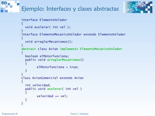 Ejemplo: Interfaces y clases abstractas
                   interface ElementoVolador
                   {
                     void acelerar( int vel );
                   }
                   interface ElementoMecanicoVolador extends ElementoVolador
                   {
                     void arreglarMecanismos();
                   }
                   abstract class Avion implements ElementoMecanicoVolador
                   {
                     boolean elMotorFunciona;
                     public void arreglarMecanismos()
                     {
                           elMotorFunciona = true;
                     }
                   }
                   class AvionComercial extends Avion
                   {
                     int velocidad;
                     public void acelerar( int vel )
                     {
                           velocidad += vel;
                     }
                   }


Programación III                             Tema 3 - Interfaces
 