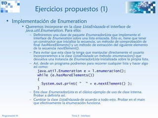Ejercicios propuestos (1)
   • Implementación de Enumeration
                   • Queremos incorporar en la clase ListaEnlazada el interface de
                     java.util.Enumeration. Para ello:
                       – Definiremos una clase de paquete EnumeradorLista que implemente el
                         interface de Enumeration sobre una lista enlazada. Esto es, tiene que tener
                         un constructor que inicialice la secuencia, un método de comprobación de
                         final hasMoreElements() y un método de extracción del siguiente elemento
                         de la secuencia nextElement().
                       – Para evitar que esta clase la tenga que manipular directamente el usuario
                         incorporaremos a la clase ListaEnlazada un método enumeracion() que
                         devuelva una instancia de EnumeradorLista inicializada sobre la propia lista.
                       – Así, desde un programa podremos para recorrer cualquier lista y hacer algo
                         así como:
                            java.util.Enumeration e = l.enumeracion();
                            while (e.hasMoreElements())
                            {
                               System.out.print( " " + e.nextElement() );
                            }
                       – Esta clase EnumeradorLista es el clásico ejemplo de uso de clase interna.
                         Probar a definirla así.
                       – Cambiar la clase ListaEnlazada de acuerdo a todo esto. Probar en el main
                         que efectivamente la enumeración funciona.


Programación III                                   Tema 3 - Interfaces
 