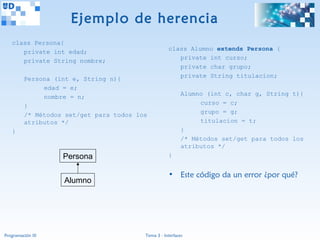 Ejemplo de herencia
   class Persona{
                                                    class Alumno extends Persona {
      private int edad;
                                                       private int curso;
      private String nombre;
                                                       private char grupo;
                                                       private String titulacion;
         Persona (int e, String n){
              edad = e;
                                                           Alumno (int c, char g, String t){
              nombre = n;
                                                                curso = c;
         }
                                                                grupo = g;
         /* Métodos set/get para todos los
         atributos */                                           titulacion = t;
   }                                                       }
                                                           /* Métodos set/get para todos los
                                                           atributos */
                   Persona                          }


                                                    • Este código da un error ¿por qué?
                   Alumno




Programación III                         Tema 3 - Interfaces
 