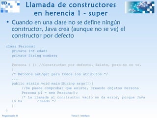 Llamada de constructores
                      en herencia 1 - super
   • Cuando en una clase no se define ningún
     constructor, Java crea (aunque no se ve) el
     constructor por defecto
   class Persona{
      private int edad;
      private String nombre;

         Persona ( ){ //Constructor por defecto. Existe, pero no se ve.
         }
         /* Métodos set/get para todos los atributos */
         ...
         public static void main(String args[]){
              //Se puede comprobar que existe, creando objetos Persona
              Persona p1 = new Persona();
              /* La llamada al constructor vacío no da error, porque Java
         lo ha        creado */
         }
   }
Programación III                     Tema 3 - Interfaces
 