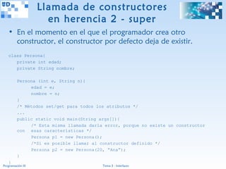 Llamada de constructores
                     en herencia 2 - super
   • En el momento en el que el programador crea otro
     constructor, el constructor por defecto deja de existir.
   class Persona{
      private int edad;
      private String nombre;

         Persona (int e, String n){
              edad = e;
              nombre = n;
         }
         /* Métodos set/get para todos los atributos */
         ...
         public static void main(String args[]){
              /* Esta misma llamada daría error, porque no existe un constructor
         con esas características */
              Persona p1 = new Persona();
              /*Sí es posible llamar al constructor definido */
              Persona p2 = new Persona(20, “Ana”);
         }
   }
Programación III                         Tema 3 - Interfaces
 