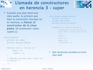 Llamada de constructores
                     en herencia 3 - super
   • Cuando una clase tiene una
     clase padre, lo primero que                    class Alumno extends Persona {

     hace su constructor (aunque no                     private int curso;
                                                        private char grupo;
     lo veamos), es llamar al                           private String titulacion;
     constructor de la clase
                                                           Alumno(int c, char   g, String t){
     padre (al constructor vacío:                                /*Llamada al   constructor de la
     super( );)                                                  clase padre,   existe pero no se
                                                                 ve*/
                                                                 super();
   class Persona{                                                curso = c;
      private int edad;                                          grupo = g;
      private String nombre;                                     titulacion =   t;
                                                           }
                                                    }
         Persona (int e, String n){
              edad = e;
              nombre = n;                           • Este constructor produce un error
         }                                            ¿por qué?
         /* Métodos set/get para todos los
         atributos */
         ...
   }
Programación III                         Tema 3 - Interfaces
 