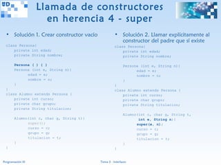 Llamada de constructores
                     en herencia 4 - super
  • Solución 1. Crear constructor vacío              • Solución 2. Llamar explícitamente al
                                                       constructor del padre que sí existe
  class Persona{                                     class Persona{
      private int edad;                                  private int edad;
      private String nombre;                             private String nombre;

        Persona ( ) { }                                    Persona (int e, String n){
        Persona (int e, String n){                               edad = e;
              edad = e;                                          nombre = n;
              nombre = n;                                  }
        }                                            }
  }                                                  class Alumno extends Persona {
  class Alumno extends Persona {                         private int curso;
      private int curso;                                 private char grupo;
      private char grupo;                                private String titulacion;
      private String titulacion;
                                                           Alumno(int c, char g, String t,
        Alumno(int c, char g, String t){                          int e, String n){
              super();                                           super(e, n);
              curso = c;                                         curso = c;
              grupo = g;                                         grupo = g;
              titulacion = t;                                    titulacion = t;
        }                                                  }
  }                                                  }


Programación III                           Tema 3 - Interfaces
 