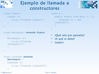 Ejemplo de llamada a
                         constructores
  class Figura {                                       class X {
     Figura (){                                           public static void main (...){
        s.o.p.(“Creando figura”);                            Cuadrado c1 = new
     }                                                    Cuadrado();
  }                                                       }
                                                       }
  class Rectangulo extends Figura
     {                                                 • ¿Qué sale por pantalla?
     Rectangulo (){                                    • ¿A qué se debe?
        s.o.p.(“Creando                                • (super)
     rectangulo”);
     }
  }

   class Cuadrado extends
         Rectangulo {
         Cuadrado (){
                 s.o.p.(“Creando cuadrado”);
         }
   }
Programación III                           Tema 3 - Interfaces
 