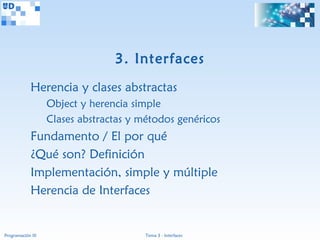 3. Interfaces
             Herencia y clases abstractas
                   Object y herencia simple
                   Clases abstractas y métodos genéricos
             Fundamento / El por qué
             ¿Qué son? Definición
             Implementación, simple y múltiple
             Herencia de Interfaces


Programación III                        Tema 3 - Interfaces
 