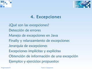 4. Excepciones
             ¿Qué son las excepciones?
             Detección de errores
             Manejo de excepciones en Java
             Finally y relanzamiento de excepciones
             Jerarquía de excepciones
             Excepciones implícitas y explícitas
             Obtención de información de una excepción
             Ejemplos y ejercicios propuestos
Programación III                Tema 4 - Excepciones
 