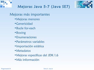 Mejoras Java 5-7 (Java SE7)

              Mejoras más importantes
                   •Mejoras menores
                   •Genericidad
                   •Bucle for-each
                   •Boxing
                   •Enumeraciones
                   •Parámetros variables
                   •Importación estática
                   •Metadatos
                   •Mejoras específicas del JDK 1.6
                   •Más información

Programación III                        Tema 5 - Java 6
 
