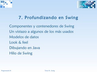 7. Profundizando en Swing
             Componentes y contenedores de Swing
             Un vistazo a algunos de los más usados
             Modelos de datos
             Look & feel
             Dibujando en Java
             Hilo de Swing



Programación III                 Tema 7b - Swing
 
