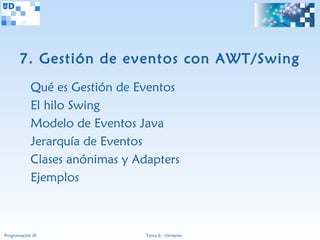 7. Gestión de eventos con AWT/Swing
             Qué es Gestión de Eventos
             El hilo Swing
             Modelo de Eventos Java
             Jerarquía de Eventos
             Clases anónimas y Adapters
             Ejemplos



Programación III                 Tema 6 - Ventanas
 