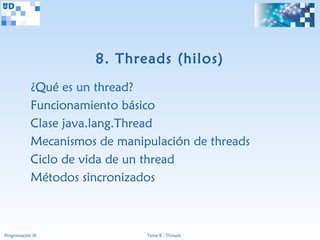 8. Threads (hilos)
             ¿Qué es un thread?
             Funcionamiento básico
             Clase java.lang.Thread
             Mecanismos de manipulación de threads
             Ciclo de vida de un thread
             Métodos sincronizados



Programación III                Tema 8 - Threads
 