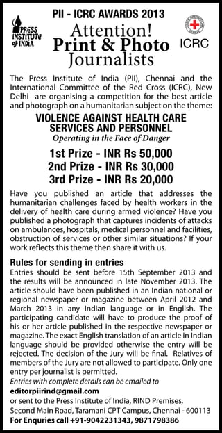 The Press Institute of India (PII), Chennai and the
International Committee of the Red Cross (ICRC), New
Delhi are organising a competition for the best article
and photograph on a humanitarian subject on the theme:
VIOLENCE AGAINST HEALTH CARE
SERVICES AND PERSONNEL
Operating in the Face of Danger
1st Prize - INR Rs 50,000
2nd Prize - INR Rs 30,000
3rd Prize - INR Rs 20,000
Have you published an article that addresses the
humanitarian challenges faced by health workers in the
delivery of health care during armed violence? Have you
published a photograph that captures incidents of attacks
on ambulances, hospitals, medical personnel and facilities,
obstruction of services or other similar situations? If your
work reflects this theme then share it with us.
Rules for sending in entries
Entries should be sent before 15th September 2013 and
the results will be announced in late November 2013. The
article should have been published in an Indian national or
regional newspaper or magazine between April 2012 and
March 2013 in any Indian language or in English. The
participating candidate will have to produce the proof of
his or her article published in the respective newspaper or
magazine. The exact English translation of an article in Indian
language should be provided otherwise the entry will be
rejected. The decision of the Jury will be final. Relatives of
members of the Jury are not allowed to participate. Only one
entry per journalist is permitted.
Entries with complete details can be emailed to
editorpiirind@gmail.com
or sent to the Press Institute of India, Rind Premises,
Second Main Road, Taramani CPT Campus, Chennai - 600113
For Enquries call +91-9042231343, 9871798386
Attention!
Print & Photo
Journalists
PII - ICRC Awards 2013
 