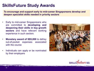 11
SkillsFuture Study Awards
• Early to mid-career Singaporeans who
are committed to developing and
deepening their skills in key growth
sectors and have relevant working
experience in such sectors
• Monetary award of S$5,000 to defray
out-of-pocket expenses associated
with the course
• Individuals can apply or be nominated
by their employers
To encourage and support early to mid-career Singaporeans develop and
deepen specialist skills needed in priority sectors
 