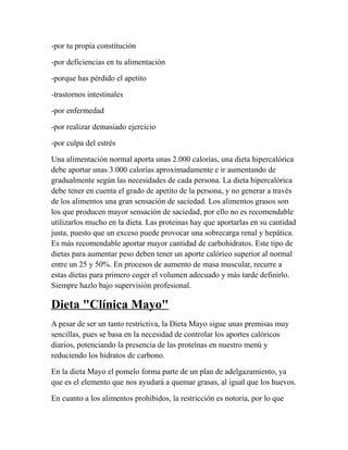 -por tu propia constitución
-por deficiencias en tu alimentación
-porque has pérdido el apetito
-trastornos intestinales
-por enfermedad
-por realizar demasiado ejercicio
-por culpa del estrés
Una alimentación normal aporta unas 2.000 calorías, una dieta hipercalórica
debe aportar unas 3.000 calorías aproximadamente e ir aumentando de
gradualmente según las necesidades de cada persona. La dieta hipercalórica
debe tener en cuenta el grado de apetito de la persona, y no generar a través
de los alimentos una gran sensación de saciedad. Los alimentos grasos son
los que producen mayor sensación de saciedad, por ello no es recomendable
utilizarlos mucho en la dieta. Las proteinas hay que aportarlas en su cantidad
justa, puesto que un exceso puede provocar una sobrecarga renal y hepática.
Es más recomendable aportar mayor cantidad de carbohidratos. Este tipo de
dietas para aumentar peso deben tener un aporte calórico superior al normal
entre un 25 y 50%. En procesos de aumento de masa muscular, recurre a
estas dietas para primero coger el volumen adecuado y más tarde definirlo.
Siempre hazlo bajo supervisión profesional.
Dieta "Clínica Mayo"
A pesar de ser un tanto restrictiva, la Dieta Mayo sigue unas premisas muy
sencillas, pues se basa en la necesidad de controlar los aportes calóricos
diarios, potenciando la presencia de las proteínas en nuestro menú y
reduciendo los hidratos de carbono.
En la dieta Mayo el pomelo forma parte de un plan de adelgazamiento, ya
que es el elemento que nos ayudará a quemar grasas, al igual que los huevos.
En cuanto a los alimentos prohibidos, la restricción es notoria, por lo que
 