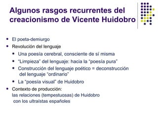Algunos rasgos recurrentes del
    creacionismo de Vicente Huidobro

   El poeta-demiurgo
   Revolución del lenguaje
       Una poesía cerebral, consciente de sí misma
       “Limpieza” del lenguaje: hacia la “poesía pura”
       Construcción del lenguaje poético = deconstrucción
         del lenguaje “ordinario”
       La “poesía visual” de Huidobro
   Contexto de producción:
    las relaciones (tempestuosas) de Huidobro
     con los ultraístas españoles
 