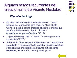 Algunos rasgos recurrentes del
    creacionismo de Vicente Huidobro
        El poeta-demiurgo

   “Su idea central es la de emancipar el texto poético
    respecto del mundo real para hacer de él un ‘objeto
    nuevo’: la poesía es una creación absoluta y original que
    desafía y rivaliza con la divina … Por eso
    ‘el poeta es un pequeño dios’ ” (310).
   “El poeta-demiurgo todo lo puede con la mágica varita
    creacionista” (312).
   “El héroe de Altazor es el hombre-artista, el poeta-aviador
    que adopta el mismo gesto de rebeldía, desafío, aventura
    y tragedia que encontramos en figuras míticas como
    Prometeo, Ícaro, Adán, Cristo y otras” (313).
 