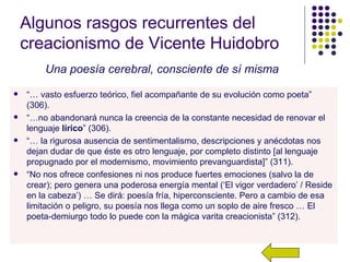 Algunos rasgos recurrentes del
    creacionismo de Vicente Huidobro
        Una poesía cerebral, consciente de sí misma
   “… vasto esfuerzo teórico, fiel acompañante de su evolución como poeta”
    (306).
   “…no abandonará nunca la creencia de la constante necesidad de renovar el
    lenguaje lírico” (306).
   “… la rigurosa ausencia de sentimentalismo, descripciones y anécdotas nos
    dejan dudar de que éste es otro lenguaje, por completo distinto [al lenguaje
    propugnado por el modernismo, movimiento prevanguardista]” (311).
   “No nos ofrece confesiones ni nos produce fuertes emociones (salvo la de
    crear); pero genera una poderosa energía mental (‘El vigor verdadero’ / Reside
    en la cabeza’) … Se dirá: poesía fría, hiperconsciente. Pero a cambio de esa
    limitación o peligro, su poesía nos llega como un soplo de aire fresco … El
    poeta-demiurgo todo lo puede con la mágica varita creacionista” (312).
 