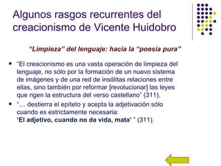 Algunos rasgos recurrentes del
    creacionismo de Vicente Huidobro
        “Limpieza” del lenguaje: hacia la “poesía pura”

   “El creacionismo es una vasta operación de limpieza del
    lenguaje, no sólo por la formación de un nuevo sistema
    de imágenes y de una red de insólitas relaciones entre
    ellas, sino también por reformar [revolucionar] las leyes
    que rigen la estructura del verso castellano” (311).
   “… destierra el epíteto y acepta la adjetivación sólo
    cuando es estrictamente necesaria:
    ‘El adjetivo, cuando no da vida, mata’ ” (311).
 