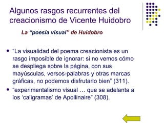 Algunos rasgos recurrentes del
creacionismo de Vicente Huidobro
       La “poesía visual” de Huidobro


   “La visualidad del poema creacionista es un
    rasgo imposible de ignorar: si no vemos cómo
    se despliega sobre la página, con sus
    mayúsculas, versos-palabras y otras marcas
    gráficas, no podemos disfrutarlo bien” (311).
   “experimentalismo visual … que se adelanta a
    los ‘caligramas’ de Apollinaire” (308).
 