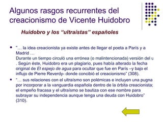 Algunos rasgos recurrentes del
creacionismo de Vicente Huidobro
      Huidobro y los “ultraístas” españoles

   “… la idea creacionista ya existe antes de llegar el poeta a París y a
    Madrid …
    Durante un tiempo circuló una errónea (o malintencionada) versión del ultraís
    . Según éste, Huidobro era un plagiario, pues había alterado la fecha
    original de El espejo de agua para ocultar que fue en París –y bajo el
    influjo de Pierre Reverdy- donde concibió el creacionismo” (308).
   “… sus relaciones con el ultraísmo son polémicas e incluyen una pugna
    por incorporar a la vanguardia española dentro de la órbita creacionista;
    el empeño fracasa y el ultraísmo se bautiza con ese nombre para
    subrayar su independencia aunque tenga una deuda con Huidobro”
    (310).
 