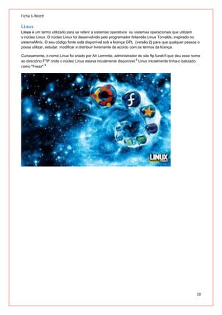 Ficha 1-Word

Linux
Linux é um termo utilizado para se referir a sistemas operativos ou sistemas operacionais que utilizem
o núcleo Linux. O núcleo Linux foi desenvolvido pelo programador finlandês Linus Torvalds, inspirado no
sistemaMinix. O seu código fonte está disponível sob a licença GPL (versão 2) para que qualquer pessoa o
possa utilizar, estudar, modificar e distribuir livremente de acordo com os termos da licença.
Curiosamente, o nome Linux foi criado por Ari Lemmke, administrador do site ftp.funet.fi que deu esse nome
4
ao directório FTP onde o núcleo Linux estava inicialmente disponível. Linus inicialmente tinha-o batizado
5
como "Freax".

10

 
